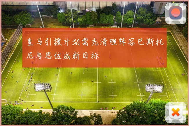 皇马引援计划需先清理阵容巴斯托尼与恩佐成新目标