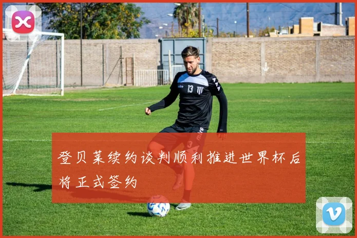 登贝莱续约谈判顺利推进世界杯后将正式签约