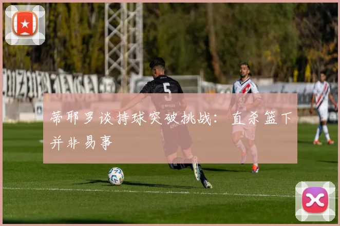 蒂耶罗谈持球突破挑战：直杀篮下并非易事