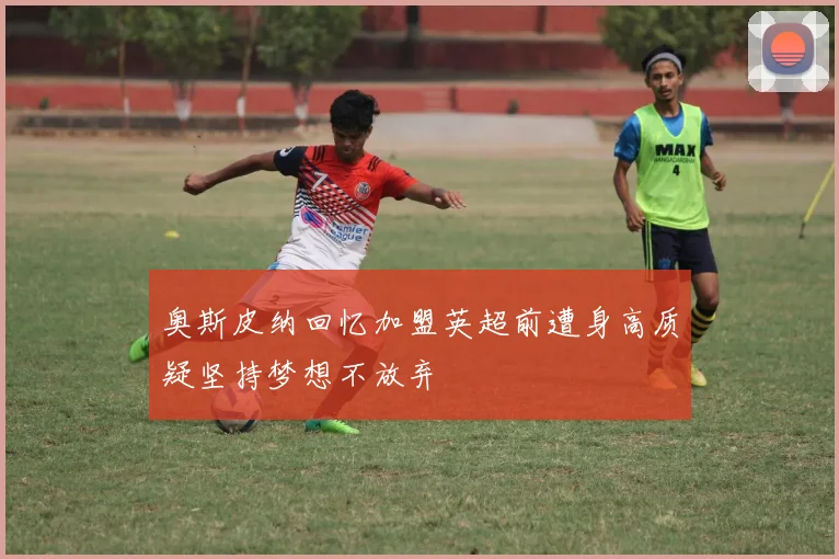 奥斯皮纳回忆加盟英超前遭身高质疑坚持梦想不放弃
