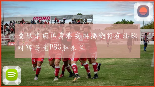 曼联季前热身赛安排揭晓将在北欧对阵马竞PSG和米兰