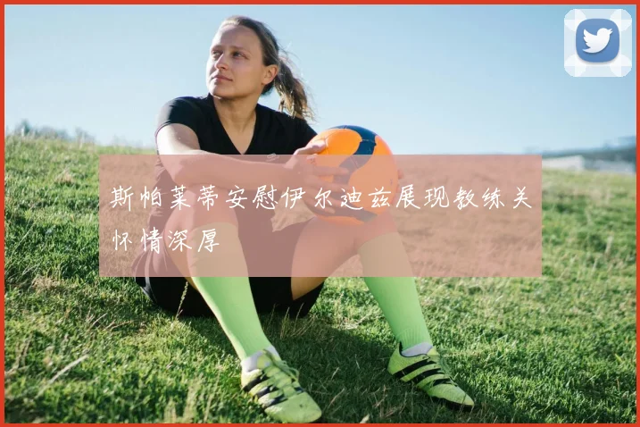 斯帕莱蒂安慰伊尔迪兹展现教练关怀情深厚