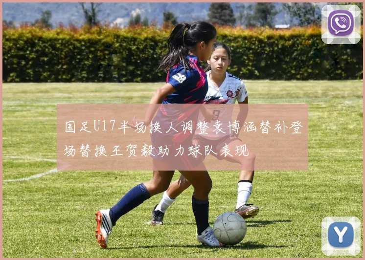 国足U17半场换人调整袁博涵替补登场替换王贺毅助力球队表现