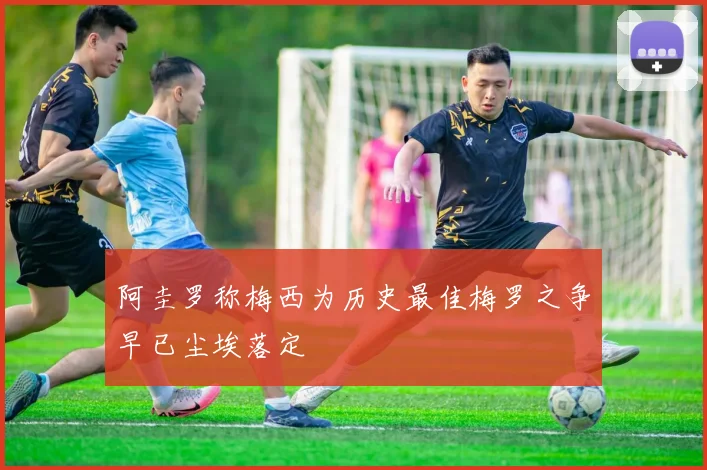 阿圭罗称梅西为历史最佳梅罗之争早已尘埃落定