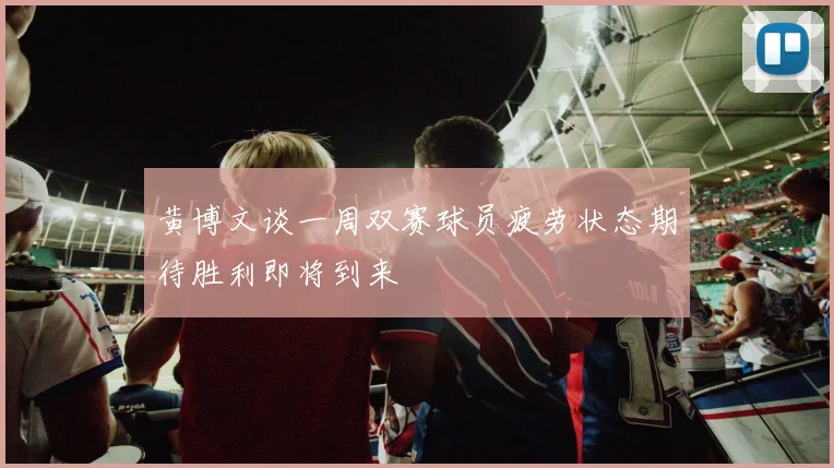黄博文谈一周双赛球员疲劳状态期待胜利即将到来