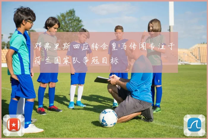 邓弗里斯回应转会皇马传闻专注于荷兰国家队争冠目标