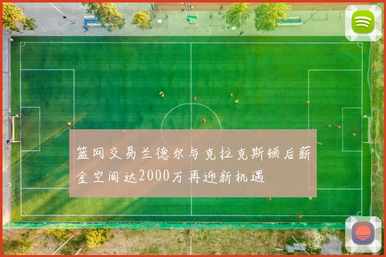 篮网交易兰德尔与克拉克斯顿后薪金空间达2000万再迎新机遇