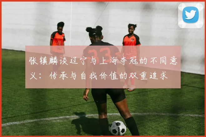 张镇麟谈辽宁与上海夺冠的不同意义：传承与自我价值的双重追求