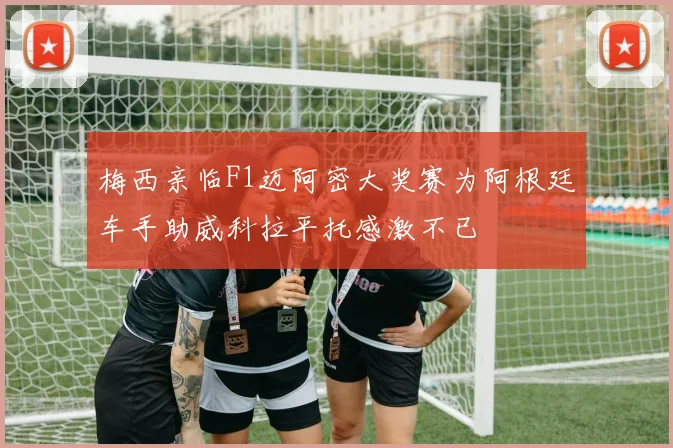 梅西亲临F1迈阿密大奖赛为阿根廷车手助威科拉平托感激不已