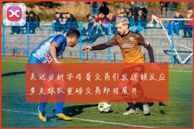 美记分析字母哥交易引发连锁反应多支球队重磅交易即将展开