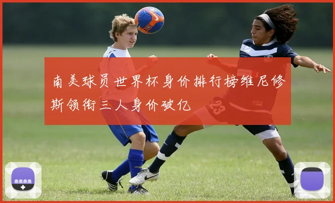南美球员世界杯身价排行榜维尼修斯领衔三人身价破亿
